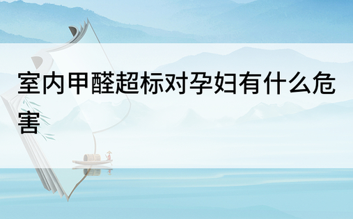 室内甲醛超标对孕妇有什么危害