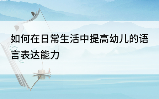 如何在日常生活中提高幼儿的语言表达能力