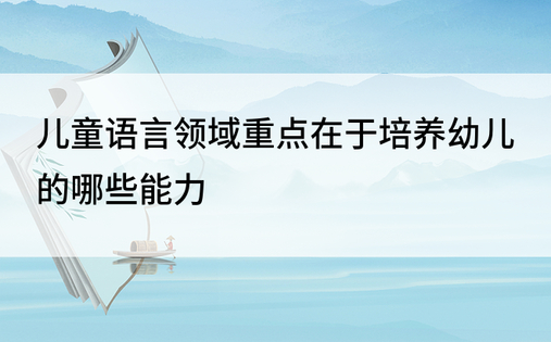 儿童语言领域重点在于培养幼儿的哪些能力