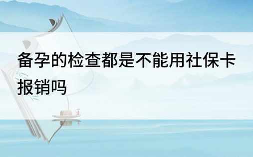 备孕的检查都是不能用社保卡报销吗