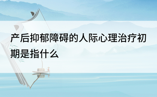 产后抑郁障碍的人际心理治疗初期是指什么