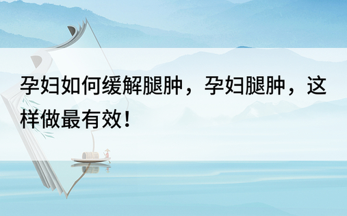 孕妇如何缓解腿肿，孕妇腿肿，这样做最有效！