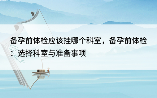 备孕前体检应该挂哪个科室，备孕前体检：选择科室与准备事项